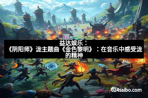 益达娱乐：《阴阳师》泷主题曲《金色黎明》：在音乐中感受泷的精神